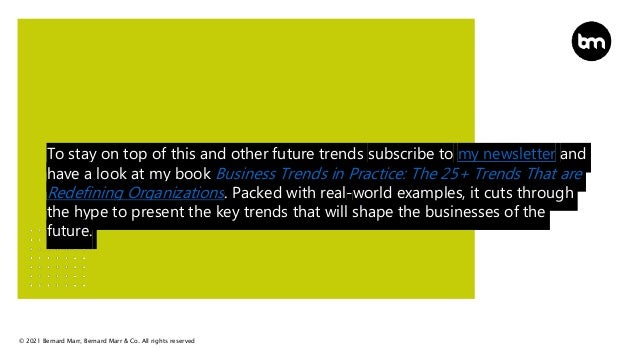 © 2021 Bernard Marr, Bernard Marr & Co. All rights reserved
To stay on top of this and other future trends subscribe to my newsletter and
have a look at my book Business Trends in Practice: The 25+ Trends That are
Redefining Organizations. Packed with real-world examples, it cuts through
the hype to present the key trends that will shape the businesses of the
future.
 