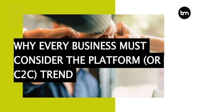 WHY EVERY BUSINESS MUST
CONSIDER THE PLATFORM (OR
C2C) TREND
 