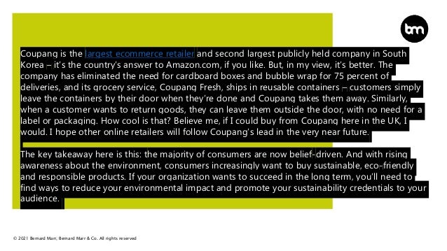 © 2021 Bernard Marr, Bernard Marr & Co. All rights reserved
Coupang is the largest ecommerce retailer and second largest publicly held company in South
Korea – it’s the country’s answer to Amazon.com, if you like. But, in my view, it’s better. The
company has eliminated the need for cardboard boxes and bubble wrap for 75 percent of
deliveries, and its grocery service, Coupang Fresh, ships in reusable containers – customers simply
leave the containers by their door when they’re done and Coupang takes them away. Similarly,
when a customer wants to return goods, they can leave them outside the door, with no need for a
label or packaging. How cool is that? Believe me, if I could buy from Coupang here in the UK, I
would. I hope other online retailers will follow Coupang’s lead in the very near future.
The key takeaway here is this: the majority of consumers are now belief-driven. And with rising
awareness about the environment, consumers increasingly want to buy sustainable, eco-friendly
and responsible products. If your organization wants to succeed in the long term, you’ll need to
find ways to reduce your environmental impact and promote your sustainability credentials to your
audience.
 