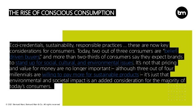 © 2021 Bernard Marr, Bernard Marr & Co. All rights reserved
THE RISE OF CONSCIOUS CONSUMPTION
Eco-credentials, sustainability, responsible practices … these are now key
considerations for consumers. Today, two out of three consumers are “belief-
driven buyers,” and more than two-thirds of consumers say they expect brands
to stand up for social, cultural, and environmental issues. It’s not that pricing
and value for money are no longer important – although three out of four
millennials are willing to pay more for sustainable products – it’s just that
environmental and societal impact is an added consideration for the majority of
today’s consumers.
 