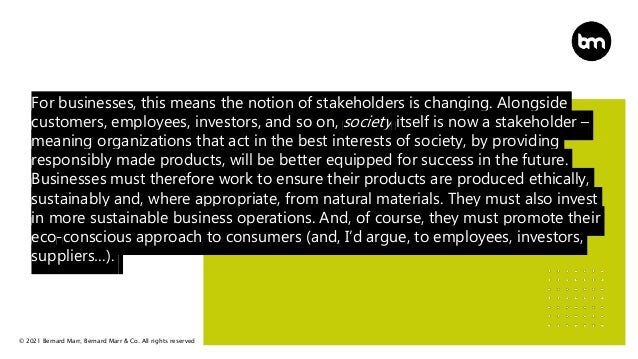© 2021 Bernard Marr, Bernard Marr & Co. All rights reserved
For businesses, this means the notion of stakeholders is changing. Alongside
customers, employees, investors, and so on, society itself is now a stakeholder –
meaning organizations that act in the best interests of society, by providing
responsibly made products, will be better equipped for success in the future.
Businesses must therefore work to ensure their products are produced ethically,
sustainably and, where appropriate, from natural materials. They must also invest
in more sustainable business operations. And, of course, they must promote their
eco-conscious approach to consumers (and, I’d argue, to employees, investors,
suppliers…).
 