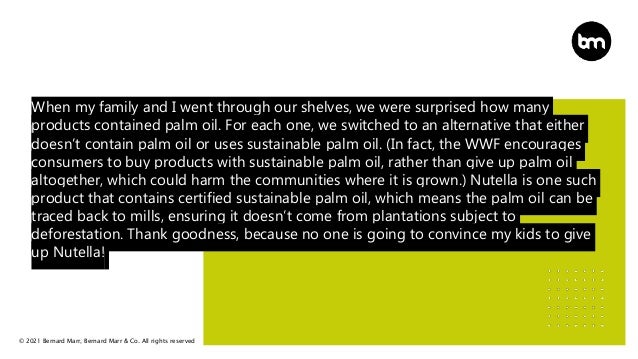 © 2021 Bernard Marr, Bernard Marr & Co. All rights reserved
When my family and I went through our shelves, we were surprised how many
products contained palm oil. For each one, we switched to an alternative that either
doesn’t contain palm oil or uses sustainable palm oil. (In fact, the WWF encourages
consumers to buy products with sustainable palm oil, rather than give up palm oil
altogether, which could harm the communities where it is grown.) Nutella is one such
product that contains certified sustainable palm oil, which means the palm oil can be
traced back to mills, ensuring it doesn’t come from plantations subject to
deforestation. Thank goodness, because no one is going to convince my kids to give
up Nutella!
 