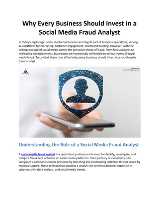 Why Every Business Should Invest in a
Social Media Fraud Analyst
In today's digital age, social media has become an integral part of business operations, serving
as a platform for marketing, customer engagement, and brand building. However, with the
widespread use of social media comes the pervasive threat of fraud. From fake accounts to
misleading advertisements, businesses are increasingly vulnerable to various forms of social
media fraud. To combat these risks effectively, every business should invest in a social media
fraud analyst.
Understanding the Role of a Social Media Fraud Analyst
A social media fraud analyst is a specialized professional trained to identify, investigate, and
mitigate fraudulent activities on social media platforms. Their primary responsibility is to
safeguard a company's online presence by detecting and neutralizing potential threats posed by
malicious actors. These professionals possess a unique skill set that combines expertise in
cybersecurity, data analysis, and social media trends.
 