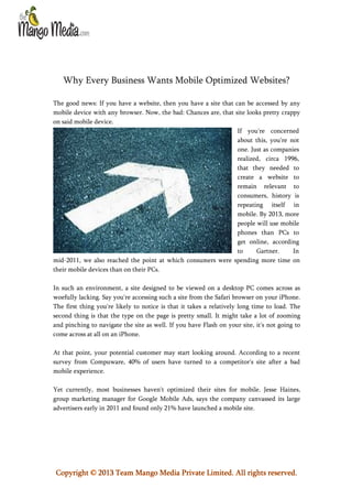 Why Every Business Wants Mobile Optimized Websites?
The good news: If you have a website, then you have a site that can be accessed by any
mobile device with any browser. Now, the bad: Chances are, that site looks pretty crappy
on said mobile device.
If you're concerned
about this, you're not
one. Just as companies
realized, circa 1996,
that they needed to
create a website to
remain relevant to
consumers, history is
repeating itself in
mobile. By 2013, more
people will use mobile
phones than PCs to
get online, according
to
Gartner.
In
mid-2011, we also reached the point at which consumers were spending more time on
their mobile devices than on their PCs.
In such an environment, a site designed to be viewed on a desktop PC comes across as
woefully lacking. Say you're accessing such a site from the Safari browser on your iPhone.
The first thing you're likely to notice is that it takes a relatively long time to load. The
second thing is that the type on the page is pretty small. It might take a lot of zooming
and pinching to navigate the site as well. If you have Flash on your site, it's not going to
come across at all on an iPhone.
At that point, your potential customer may start looking around. According to a recent
survey from Compuware, 40% of users have turned to a competitor's site after a bad
mobile experience.
Yet currently, most businesses haven't optimized their sites for mobile. Jesse Haines,
group marketing manager for Google Mobile Ads, says the company canvassed its large
advertisers early in 2011 and found only 21% have launched a mobile site.

Copyright © 2013 Team Mango Media Private Limited. All rights reserved.

 