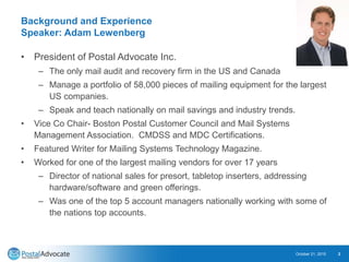 Background and Experience
Speaker: Adam Lewenberg
• President of Postal Advocate Inc.
– The only mail audit and recovery firm in the US and Canada
– Manage a portfolio of 58,000 pieces of mailing equipment for the largest
US companies.
– Speak and teach nationally on mail savings and industry trends.
• Vice Co Chair- Boston Postal Customer Council and Mail Systems
Management Association. CMDSS and MDC Certifications.
• Featured Writer for Mailing Systems Technology Magazine.
• Worked for one of the largest mailing vendors for over 17 years
– Director of national sales for presort, tabletop inserters, addressing
hardware/software and green offerings.
– Was one of the top 5 account managers nationally working with some of
the nations top accounts.
October 21, 2015 2
 