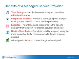 Benefits of a Managed Service Provider
Time Savings – Handle time consuming and repetitive
administrative work
Insight and Visibility – Provide a thorough spend analysis
while you still maintain control and responsibility
Expertise – Knowledge and experience in the specific
category that will allow for greater accuracy and detail
Best-in-Class Tools – Complete visibility to spend using the
most innovative tools, resources available and ongoing
support
Allows you to focus on bottom line growth and profit
October 21, 2015 3
 