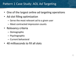 Pattern 1 Case Study: AOL Ad Targeting

• One of the largest online ad targeting operations
• Ad slot filling optimization
   – Serve the most relevant ad to a given user
   – Meet contracted impression counts
• Relevancy criteria
   – Demographic
   – Psychographic
   – Current behavioral
• 40 milliseconds to fill all slots


                                                      21
 