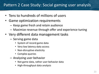 Pattern 2 Case Study: Social gaming user analysis

• Tens to hundreds of millions of users
• Game optimization requirements
   – Keep game fresh and retain audience
   – Maximize revenue through offer and experience tuning
• Very different data management tasks
   – Serving game data
      •   System of record game data
      •   Very low latency data access
      •   Non-disruptive elasticity
      •   Complex queries
   – Analyzing user behavior
      • Not game data, rather user behavior data
      • High-throughput data analysis

                                                            23
 