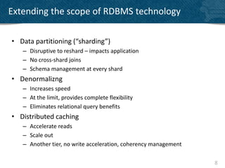 Extending the scope of RDBMS technology

• Data partitioning (“sharding”)
   – Disruptive to reshard – impacts application
   – No cross-shard joins
   – Schema management at every shard
• Denormalizng
   – Increases speed
   – At the limit, provides complete flexibility
   – Eliminates relational query benefits
• Distributed caching
   – Accelerate reads
   – Scale out
   – Another tier, no write acceleration, coherency management

                                                                 8
 