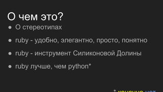 О чем это?
● О стереотипах
● ruby - удобно, элегантно, просто, понятно
● ruby - инструмент Силиконовой Долины
● ruby лучше, чем python*
 