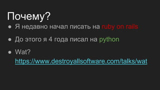 Почему?
● Я недавно начал писать на ruby on rails
● До этого я 4 года писал на python
● Wat?
https://www.destroyallsoftware.com/talks/wat
 