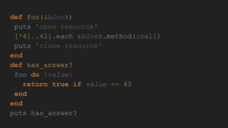 def foo(&block)
puts 'open resource'
[*41..42].each &block.method(:call)
puts 'close resource'
end
def has_answer?
foo do |value|
return true if value == 42
end
end
puts has_answer?
 