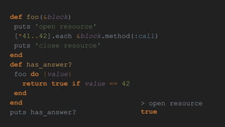 def foo(&block)
puts 'open resource'
[*41..42].each &block.method(:call)
puts 'close resource'
end
def has_answer?
foo do |value|
return true if value == 42
end
end
puts has_answer?
> open resource
true
 