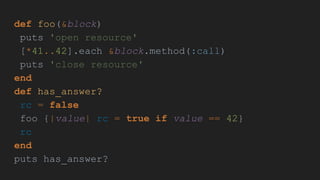 def foo(&block)
puts 'open resource'
[*41..42].each &block.method(:call)
puts 'close resource'
end
def has_answer?
rc = false
foo {|value| rc = true if value == 42}
rc
end
puts has_answer?
 