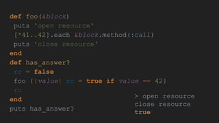 def foo(&block)
puts 'open resource'
[*41..42].each &block.method(:call)
puts 'close resource'
end
def has_answer?
rc = false
foo {|value| rc = true if value == 42}
rc
end
puts has_answer?
> open resource
close resource
true
 