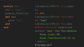 module Foo
BAZ = 'hey'
module_function
def bar
puts 'hi'
end
end
irb(main):096:0> Foo::bar
hi
=> nil
irb(main):097:0> Foo::BAZ
=> "hey"
irb(main):098:0> Foo.baz
NoMethodError: undefined
method `baz' for Foo:Module
from (irb):98
from /usr/bin/irb:12:in
`<main>'
# почему нет?
 