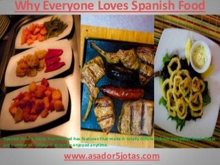 Why Everyone Loves Spanish Food
www.asador5jotas.com
Spanish food is tasty, healthy and has features that make it totally different from any other food. There
are number of recipes that can be enjoyed anytime.
 