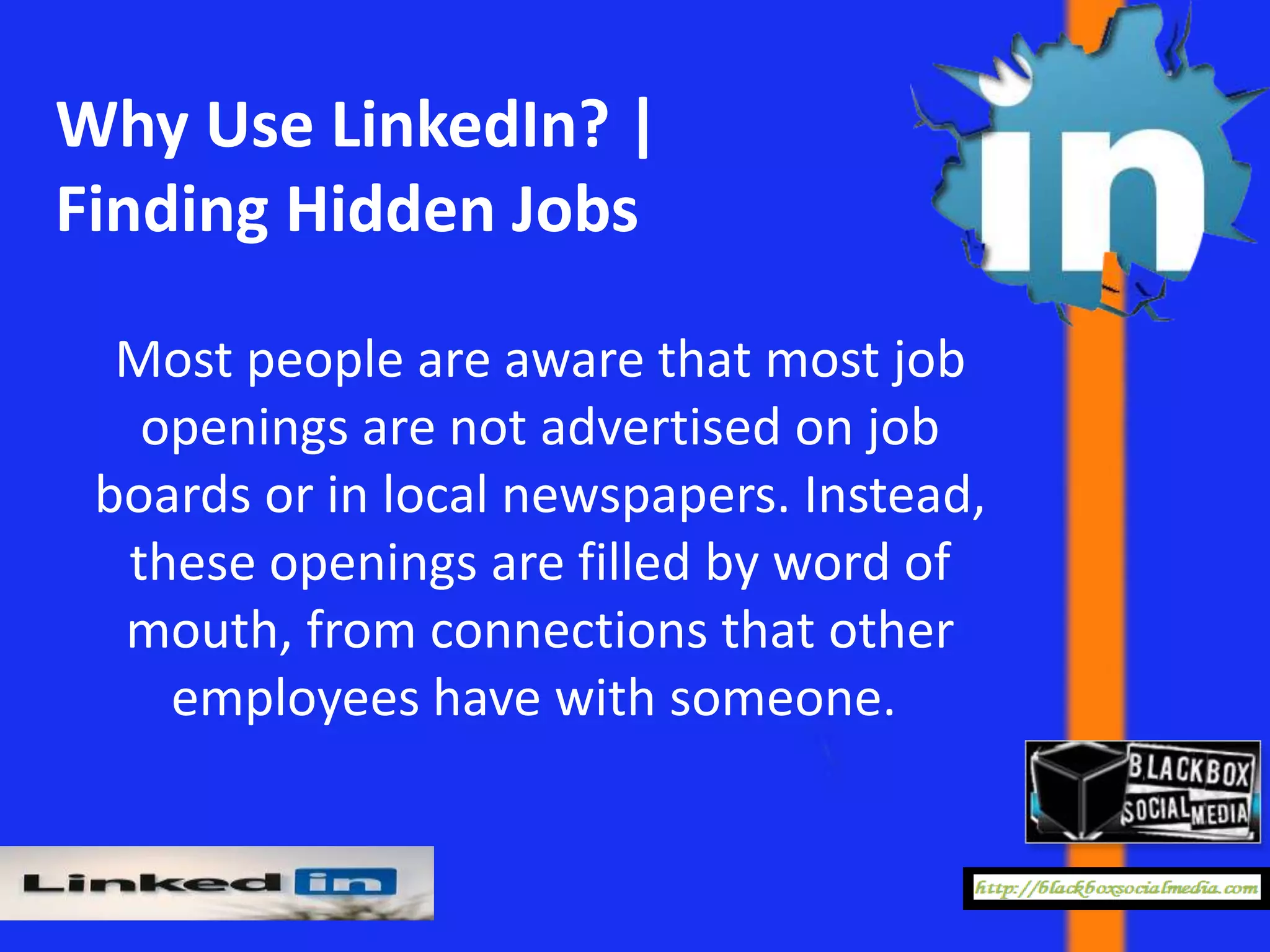 Why Use LinkedIn? |
Finding Hidden Jobs

  Most people are aware that most job
   openings are not advertised on job
 boards or in local newspapers. Instead,
  these openings are filled by word of
  mouth, from connections that other
    employees have with someone.
 
