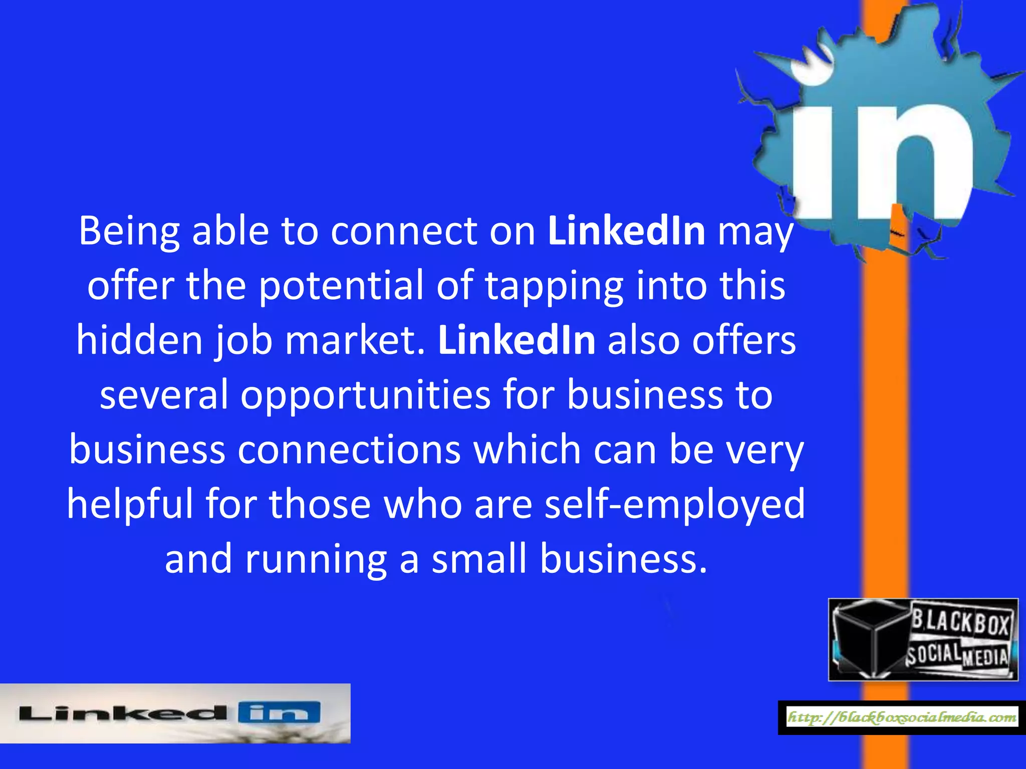 Being able to connect on LinkedIn may
 offer the potential of tapping into this
hidden job market. LinkedIn also offers
  several opportunities for business to
business connections which can be very
helpful for those who are self-employed
     and running a small business.
 