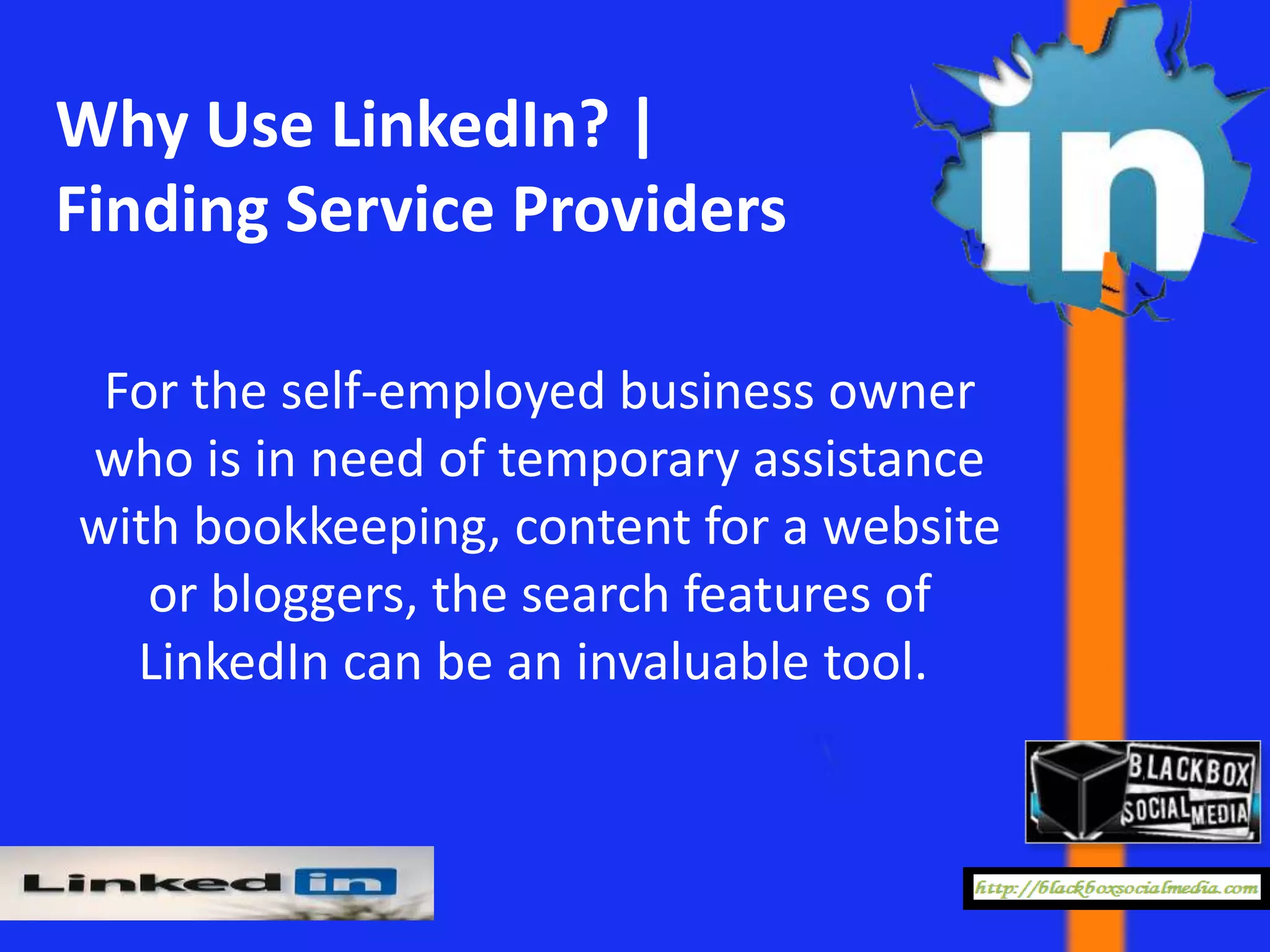 Why Use LinkedIn? |
Finding Service Providers

 For the self-employed business owner
who is in need of temporary assistance
with bookkeeping, content for a website
   or bloggers, the search features of
  LinkedIn can be an invaluable tool.
 