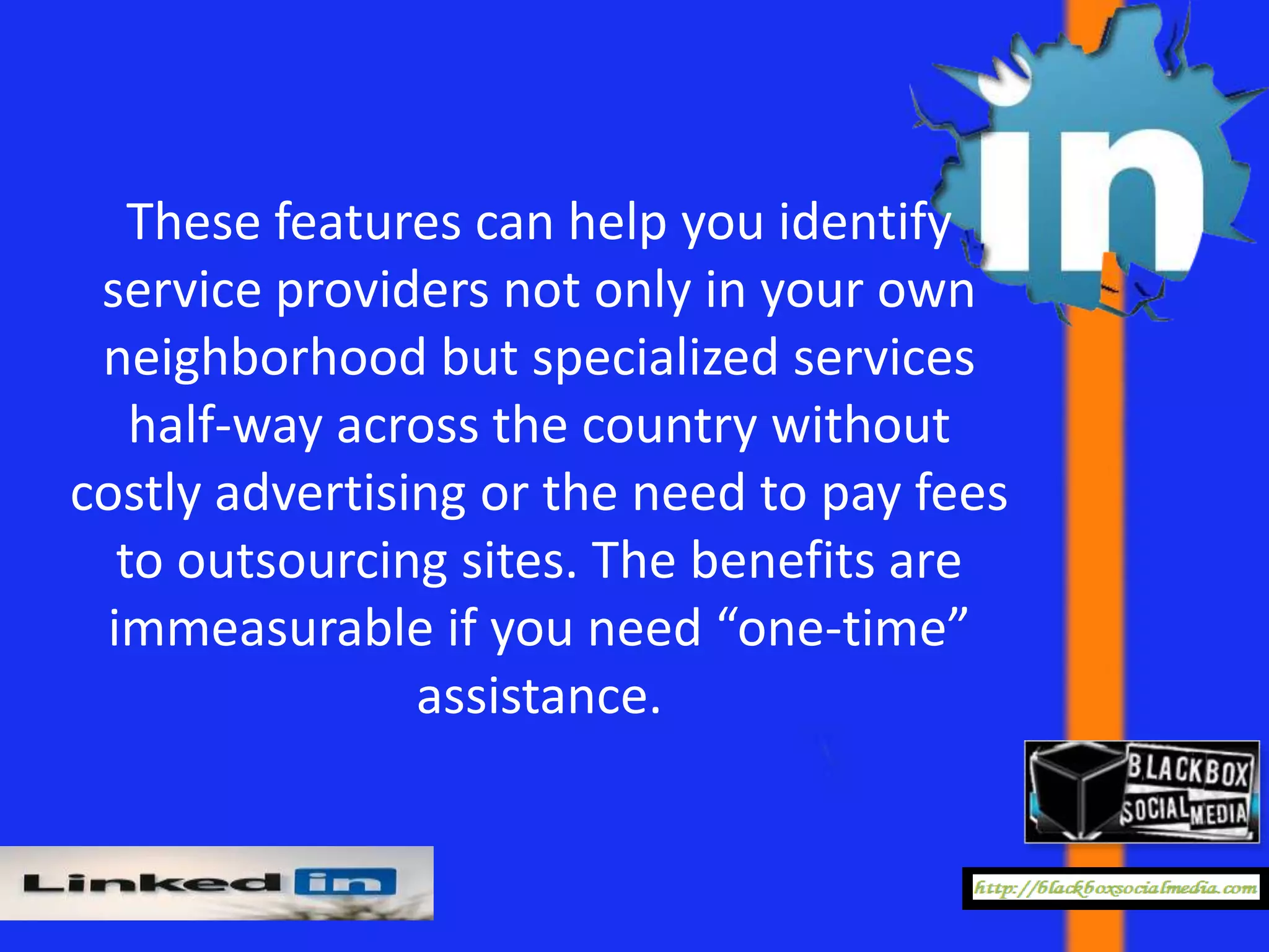 These features can help you identify
 service providers not only in your own
 neighborhood but specialized services
   half-way across the country without
costly advertising or the need to pay fees
  to outsourcing sites. The benefits are
 immeasurable if you need “one-time”
                assistance.
 