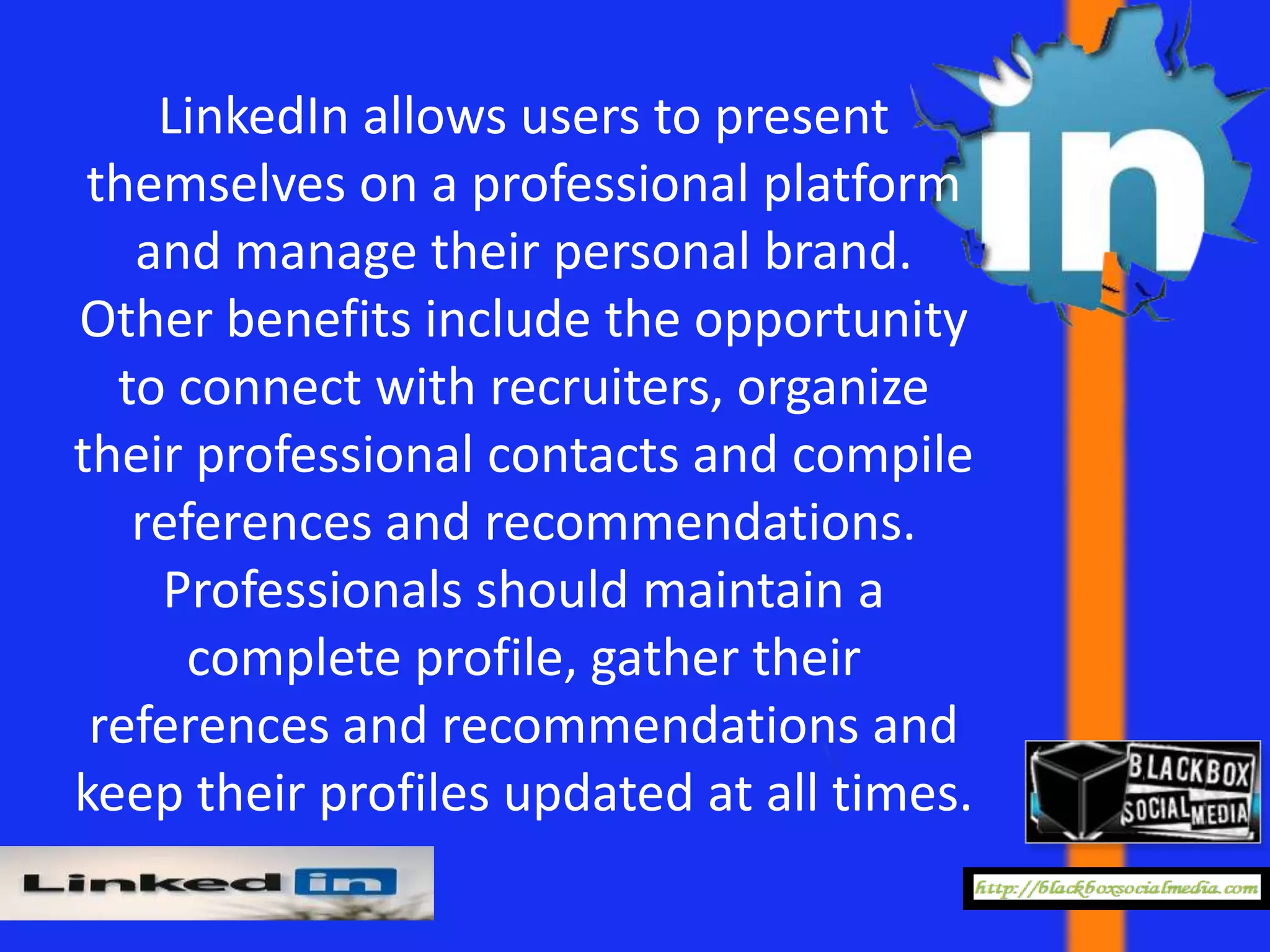LinkedIn allows users to present
 themselves on a professional platform
   and manage their personal brand.
Other benefits include the opportunity
  to connect with recruiters, organize
their professional contacts and compile
   references and recommendations.
    Professionals should maintain a
      complete profile, gather their
 references and recommendations and
keep their profiles updated at all times.
 