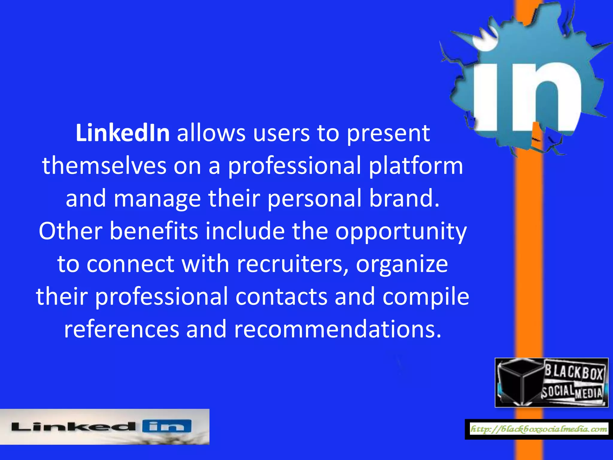 LinkedIn allows users to present
 themselves on a professional platform
   and manage their personal brand.
Other benefits include the opportunity
  to connect with recruiters, organize
their professional contacts and compile
   references and recommendations.
 