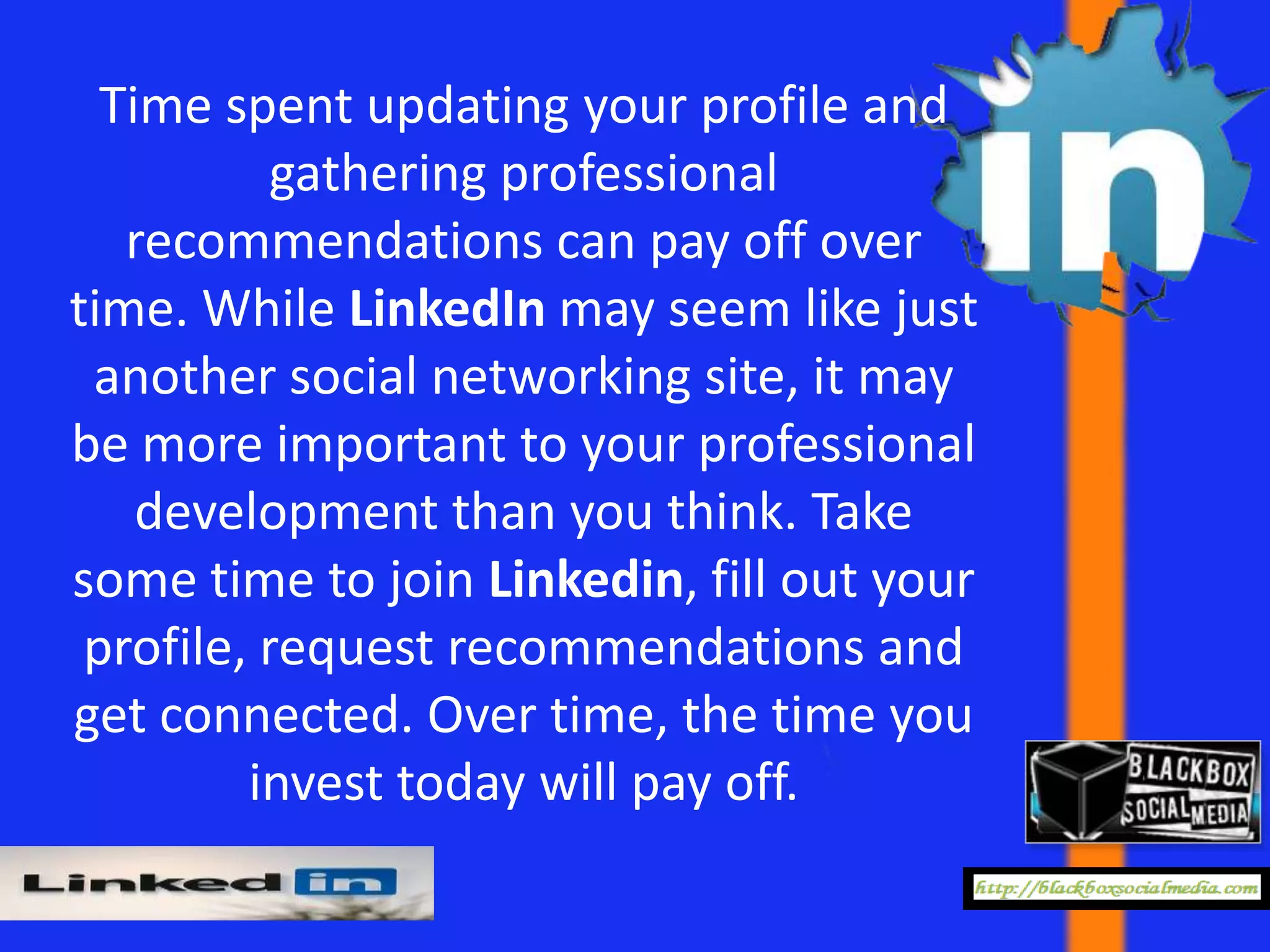 Time spent updating your profile and
           gathering professional
   recommendations can pay off over
time. While LinkedIn may seem like just
 another social networking site, it may
be more important to your professional
    development than you think. Take
some time to join Linkedin, fill out your
 profile, request recommendations and
get connected. Over time, the time you
         invest today will pay off.
 