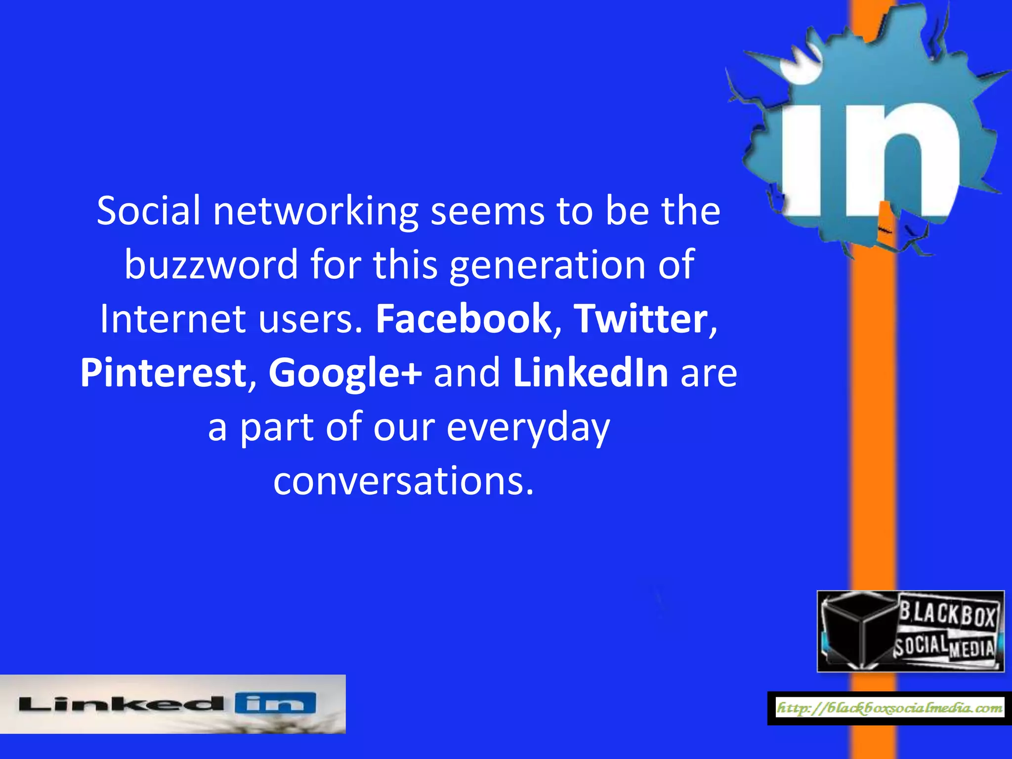 Social networking seems to be the
   buzzword for this generation of
 Internet users. Facebook, Twitter,
Pinterest, Google+ and LinkedIn are
        a part of our everyday
           conversations.
 