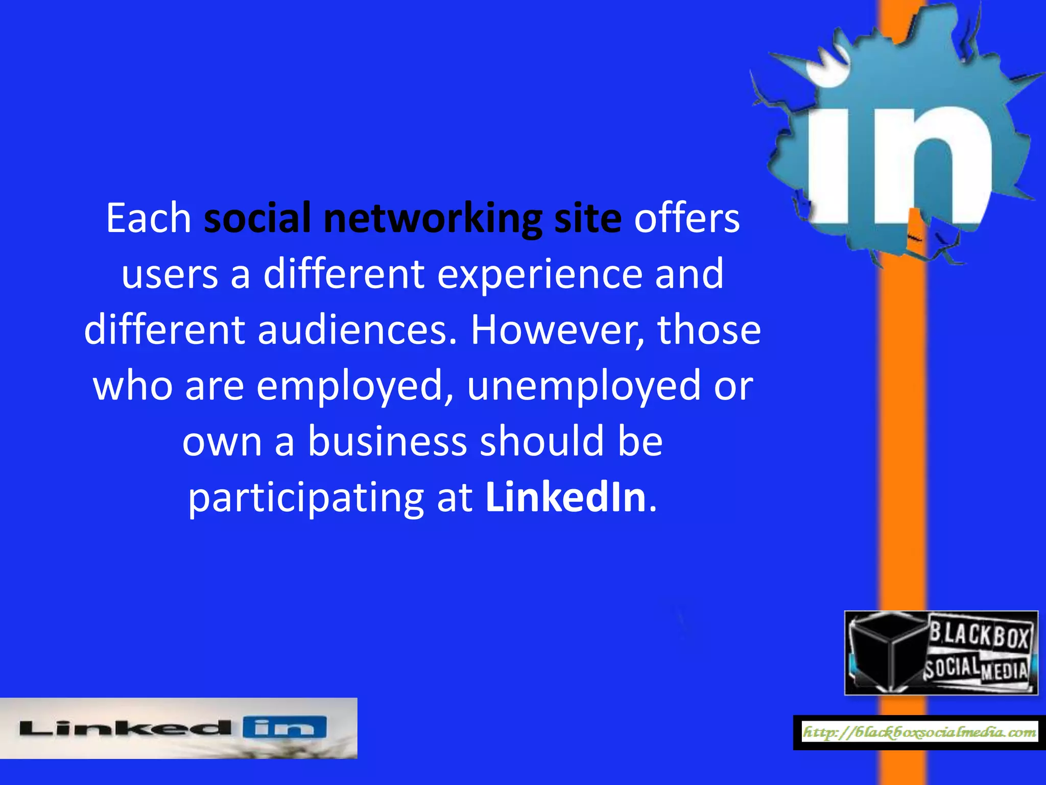 Each social networking site offers
  users a different experience and
different audiences. However, those
who are employed, unemployed or
      own a business should be
      participating at LinkedIn.
 