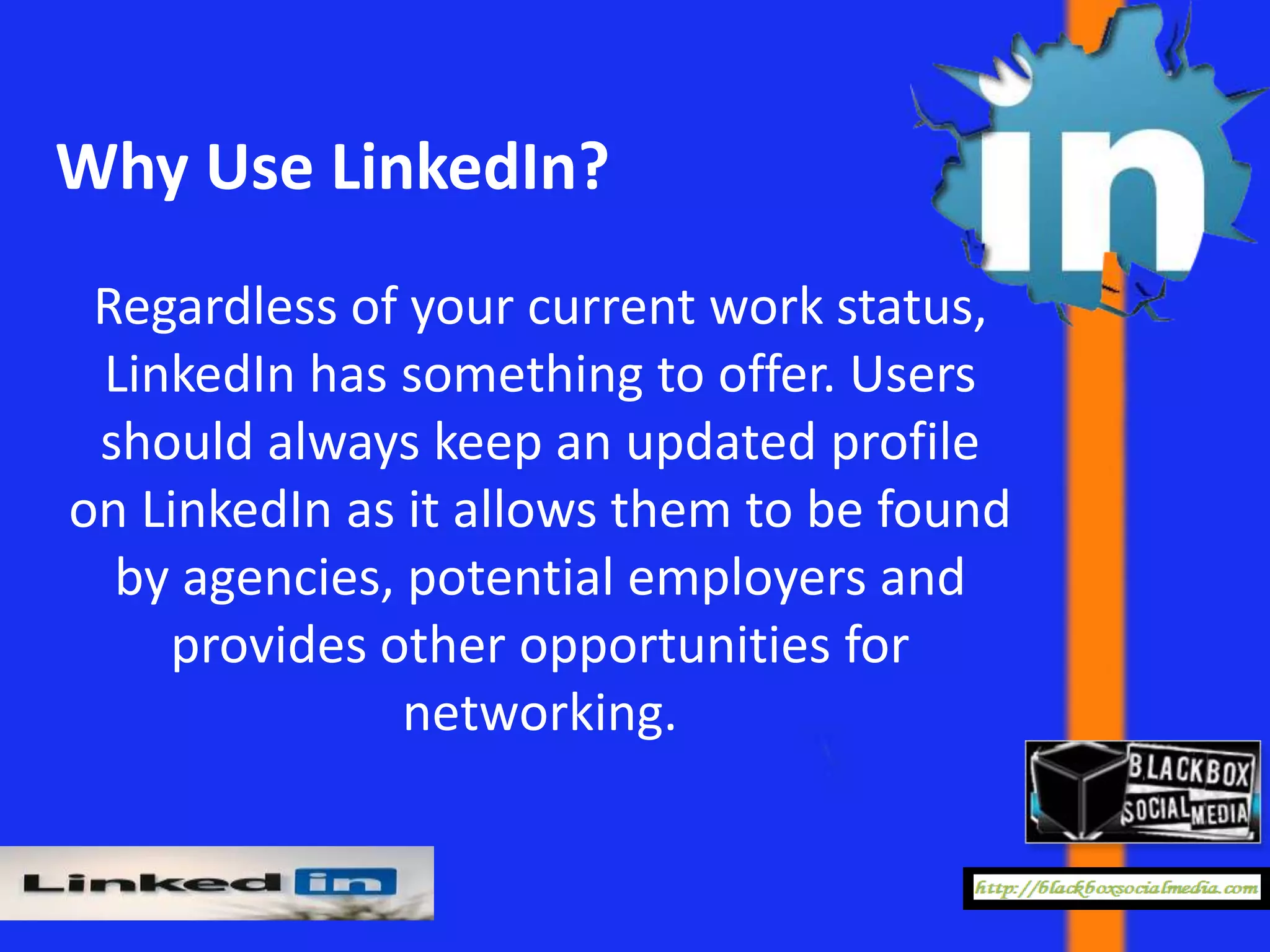 Why Use LinkedIn?
 Regardless of your current work status,
 LinkedIn has something to offer. Users
 should always keep an updated profile
on LinkedIn as it allows them to be found
  by agencies, potential employers and
    provides other opportunities for
               networking.
 