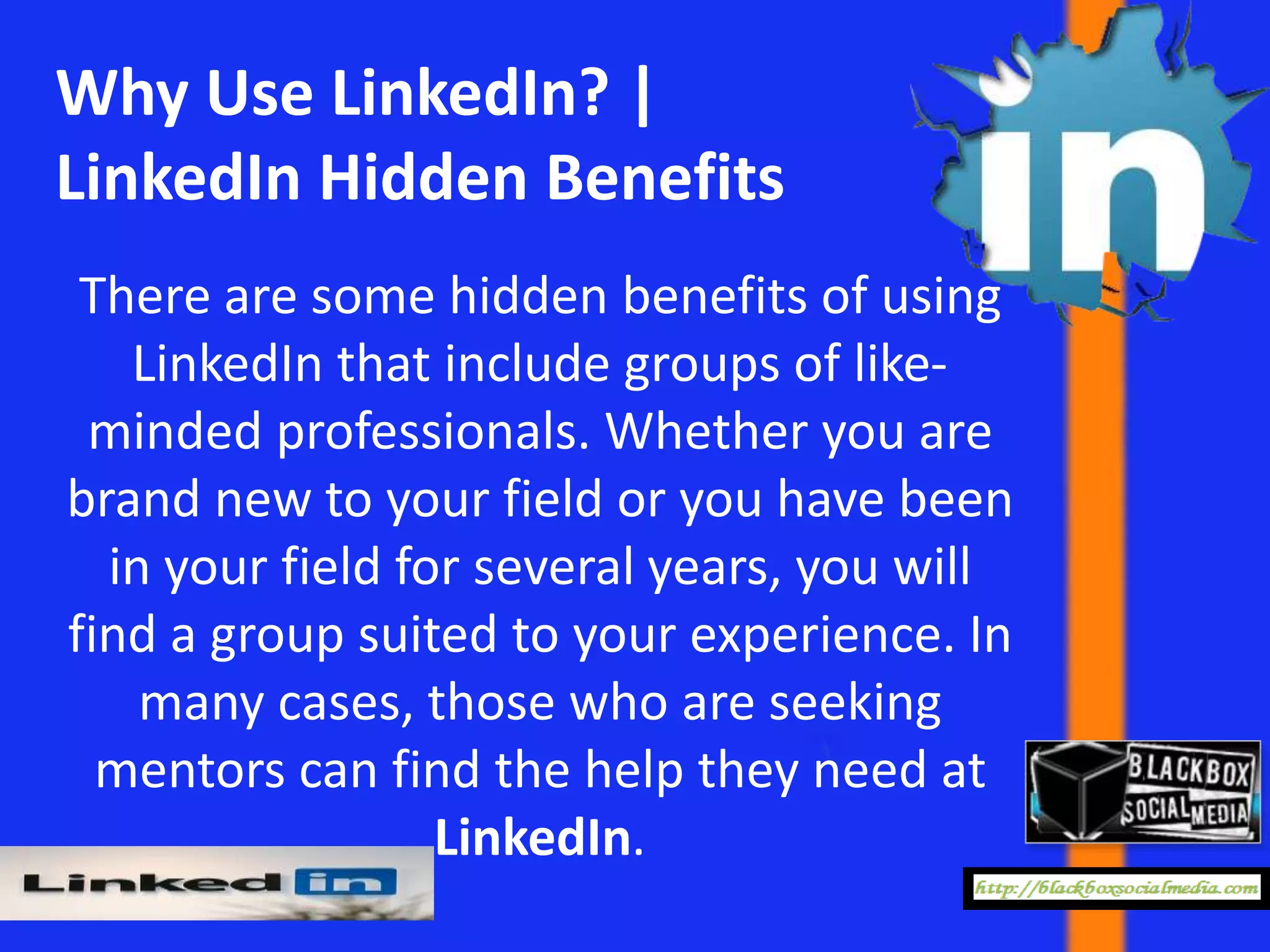 Why Use LinkedIn? |
LinkedIn Hidden Benefits
 There are some hidden benefits of using
   LinkedIn that include groups of like-
 minded professionals. Whether you are
brand new to your field or you have been
  in your field for several years, you will
find a group suited to your experience. In
    many cases, those who are seeking
  mentors can find the help they need at
                  LinkedIn.
 