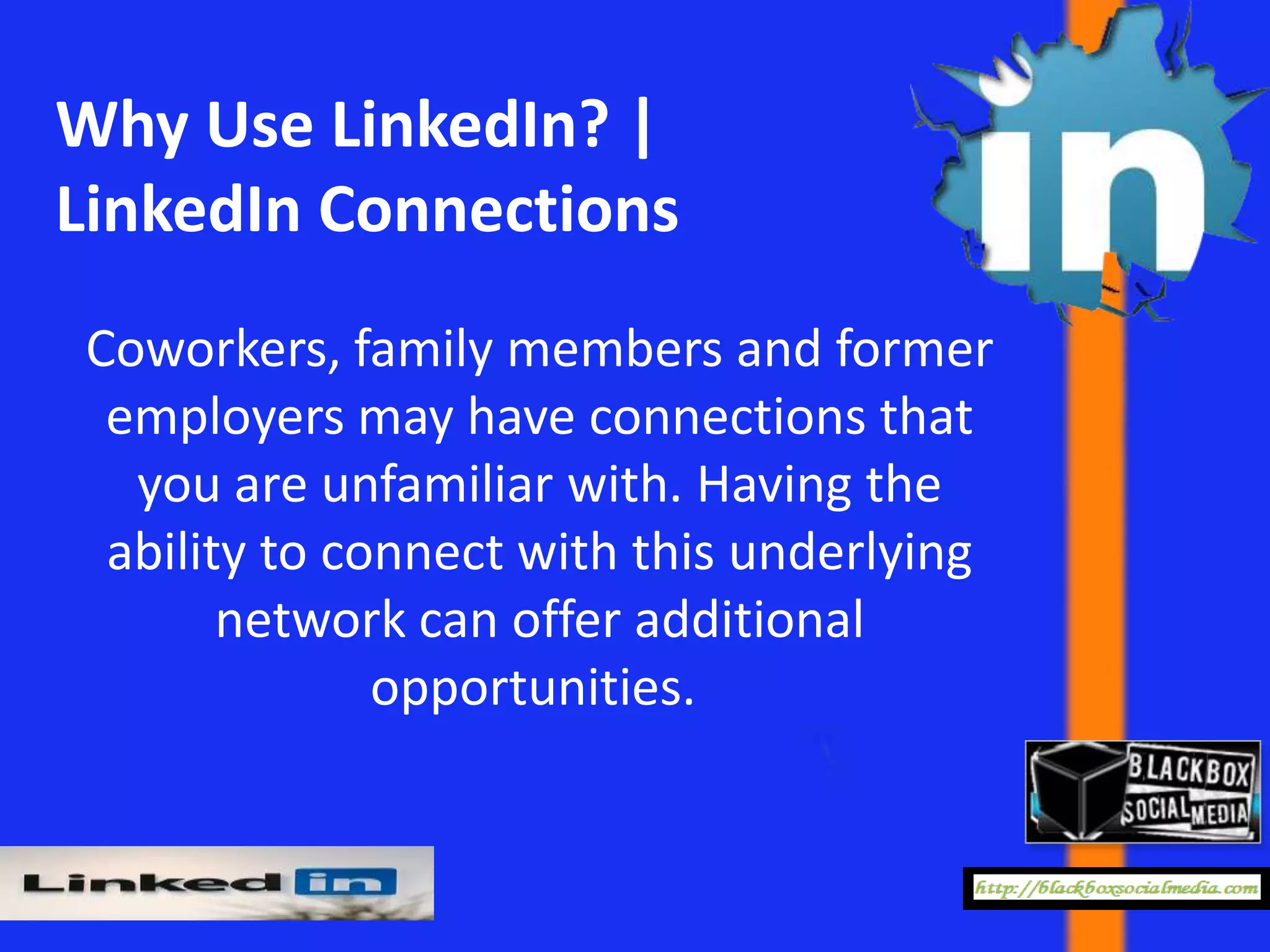 Why Use LinkedIn? |
LinkedIn Connections
Coworkers, family members and former
 employers may have connections that
  you are unfamiliar with. Having the
 ability to connect with this underlying
       network can offer additional
              opportunities.
 