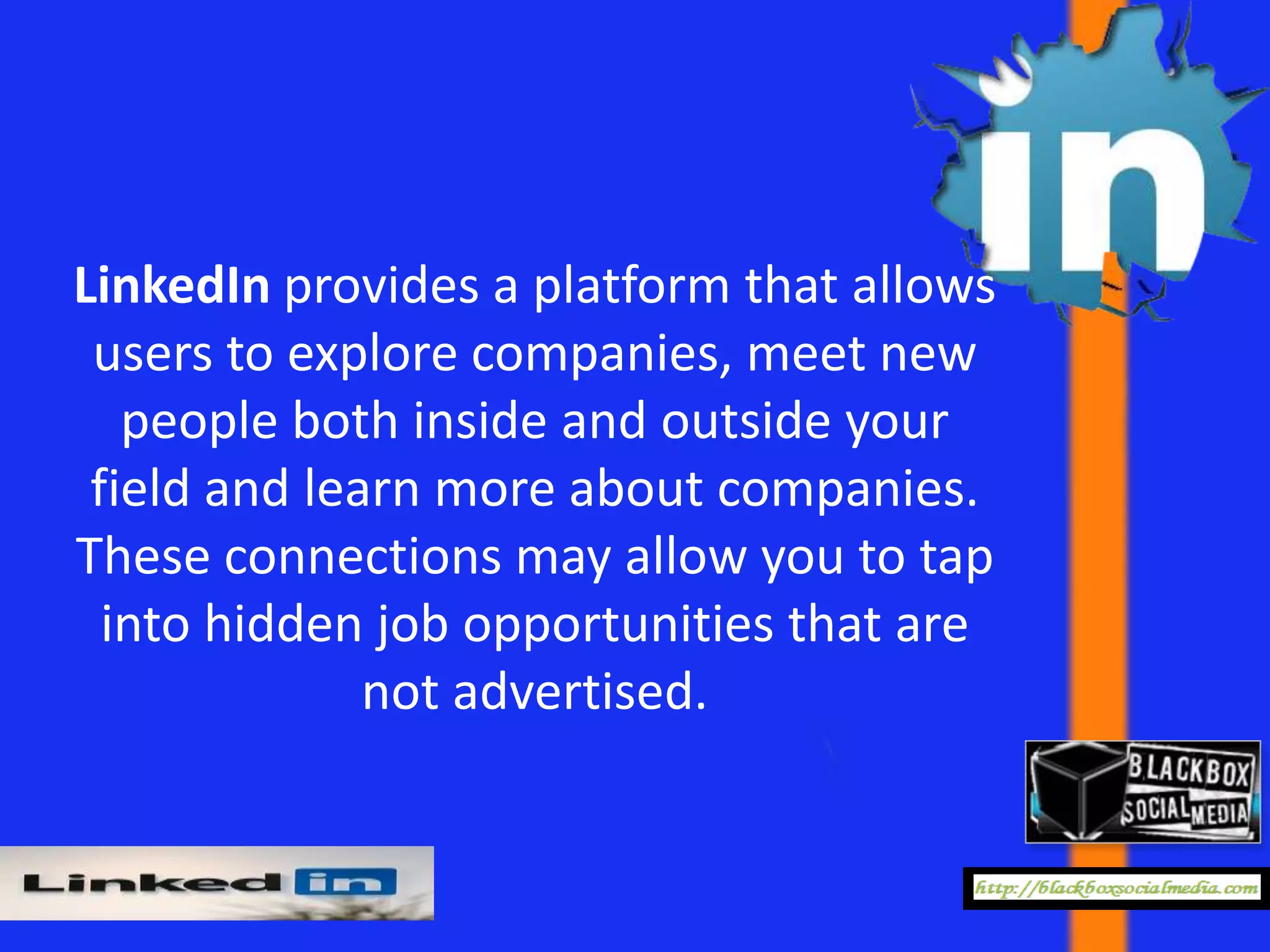 LinkedIn provides a platform that allows
 users to explore companies, meet new
   people both inside and outside your
 field and learn more about companies.
These connections may allow you to tap
  into hidden job opportunities that are
              not advertised.
 