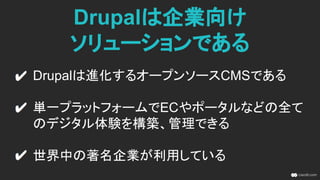 Drupalは企業向け
ソリューションである
Drupalは進化するオープンソースCMSである
単一プラットフォームでECやポータルなどの全て
のデジタル体験を構築、管理できる
世界中の著名企業が利用している
 