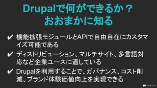 Drupalで何ができるか？
おおまかに知る
機能拡張モジュールとAPIで自由自在にカスタマ
イズ可能である
ディストリビューション、マルチサイト、多言語対
応など企業ユースに適している
ガバナンス強化、アジリティ向上、ブランド体験価
値の統合を実現できる
 