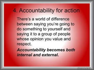 4. Accountability for action 
There’s a world of difference 
between saying you’re going to 
do something to yourself and 
saying it to a group of people 
whose opinion you value and 
respect. 
Accountability becomes both 
internal and external. 
 