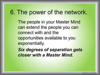 6. The power of the network. 
The people in your Master Mind 
can extend the people you can 
connect with and the 
opportunities available to you 
exponentially. 
Six degrees of separation gets 
closer with a Master Mind. 
 