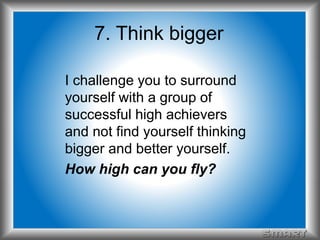 7. Think bigger 
I challenge you to surround 
yourself with a group of 
successful high achievers 
and not find yourself thinking 
bigger and better yourself. 
How high can you fly? 
 