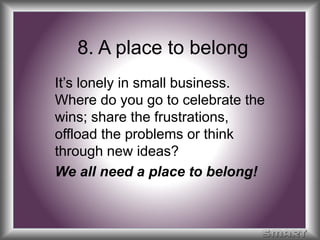 8. A place to belong 
It’s lonely in small business. 
Where do you go to celebrate the 
wins; share the frustrations, 
offload the problems or think 
through new ideas? 
We all need a place to belong! 
 