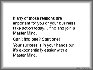 If any of those reasons are 
important for you or your business 
take action today… find and join a 
Master Mind. 
Can’t find one? Start one! 
Your success is in your hands but 
it’s exponentially easier with a 
Master Mind. 
 