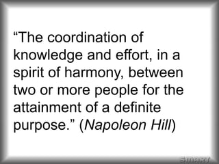 “The coordination of 
knowledge and effort, in a 
spirit of harmony, between 
two or more people for the 
attainment of a definite 
purpose.” (Napoleon Hill) 
 