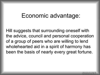 Economic advantage: 
Hill suggests that surrounding oneself with 
the advice, council and personal cooperation 
of a group of peers who are willing to lend 
wholehearted aid in a spirit of harmony has 
been the basis of nearly every great fortune. 
 