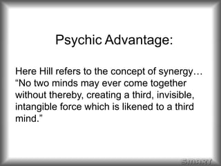 Psychic Advantage: 
Here Hill refers to the concept of synergy… 
“No two minds may ever come together 
without thereby, creating a third, invisible, 
intangible force which is likened to a third 
mind.” 
 