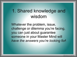 1. Shared knowledge and 
wisdom 
Whatever the problem, issue, 
challenge or dilemma you’re facing, 
you can just about guarantee 
someone in your Master Mind will 
have the answers you’re looking for! 
 