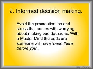 2. Informed decision making. 
Avoid the procrastination and 
stress that comes with worrying 
about making bad decisions. With 
a Master Mind the odds are 
someone will have “been there 
before you”. 
 