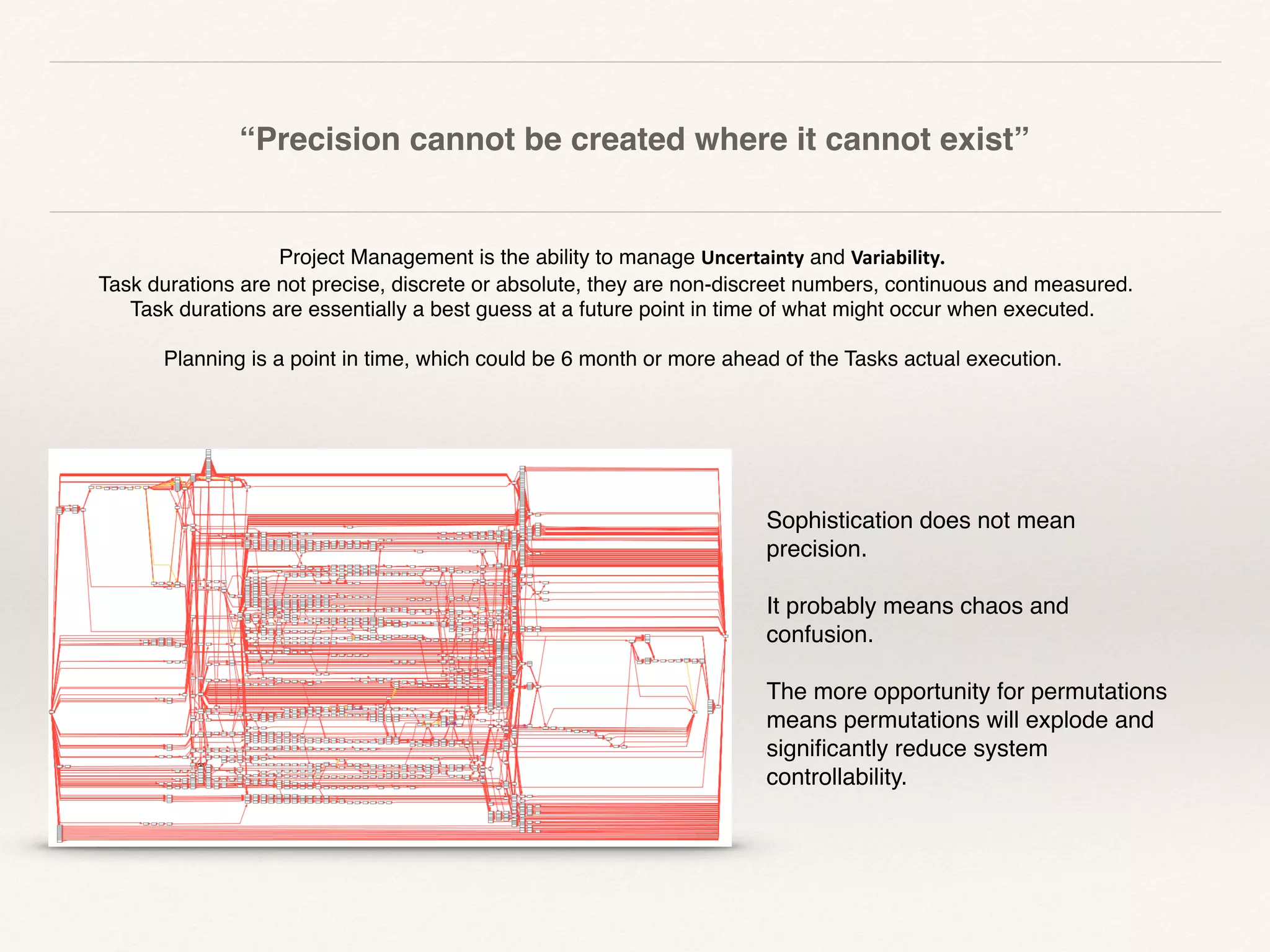 “Precision cannot be created where it cannot exist”
	
Project Management is the ability to manage Uncertainty and Variability.
Task durations are not precise, discrete or absolute, they are non-discreet numbers, continuous and measured.  
Task durations are essentially a best guess at a future point in time of what might occur when executed.
 
Planning is a point in time, which could be 6 month or more ahead of the Tasks actual execution.
Sophistication does not mean
precision.
It probably means chaos and
confusion.
The more opportunity for permutations
means permutations will explode and
signiﬁcantly reduce system
controllability.
 