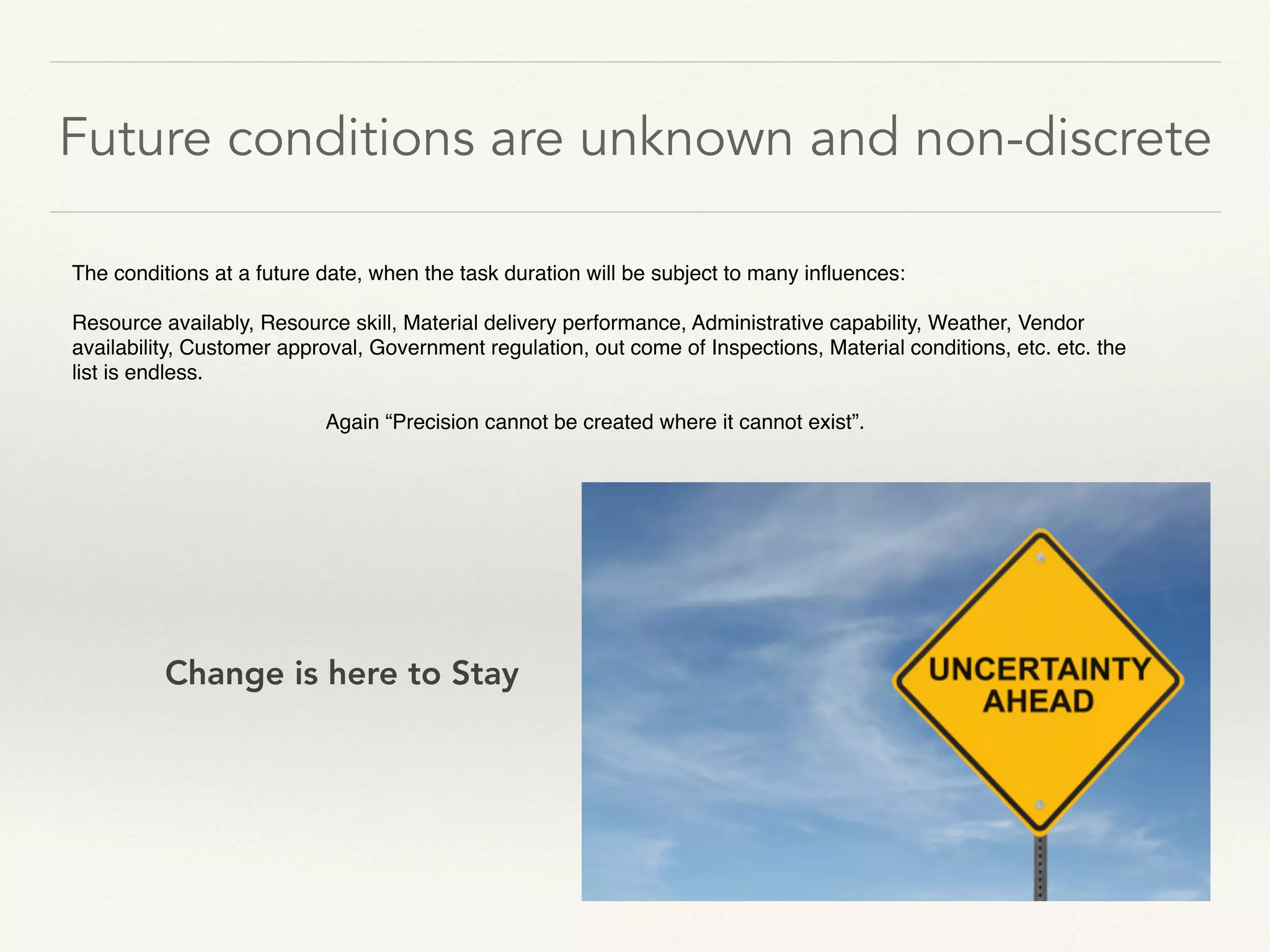 Future conditions are unknown and non-discrete
The conditions at a future date, when the task duration will be subject to many inﬂuences:
Resource availably, Resource skill, Material delivery performance, Administrative capability, Weather, Vendor
availability, Customer approval, Government regulation, out come of Inspections, Material conditions, etc. etc. the
list is endless.
Again “Precision cannot be created where it cannot exist”.
Change is here to Stay
 