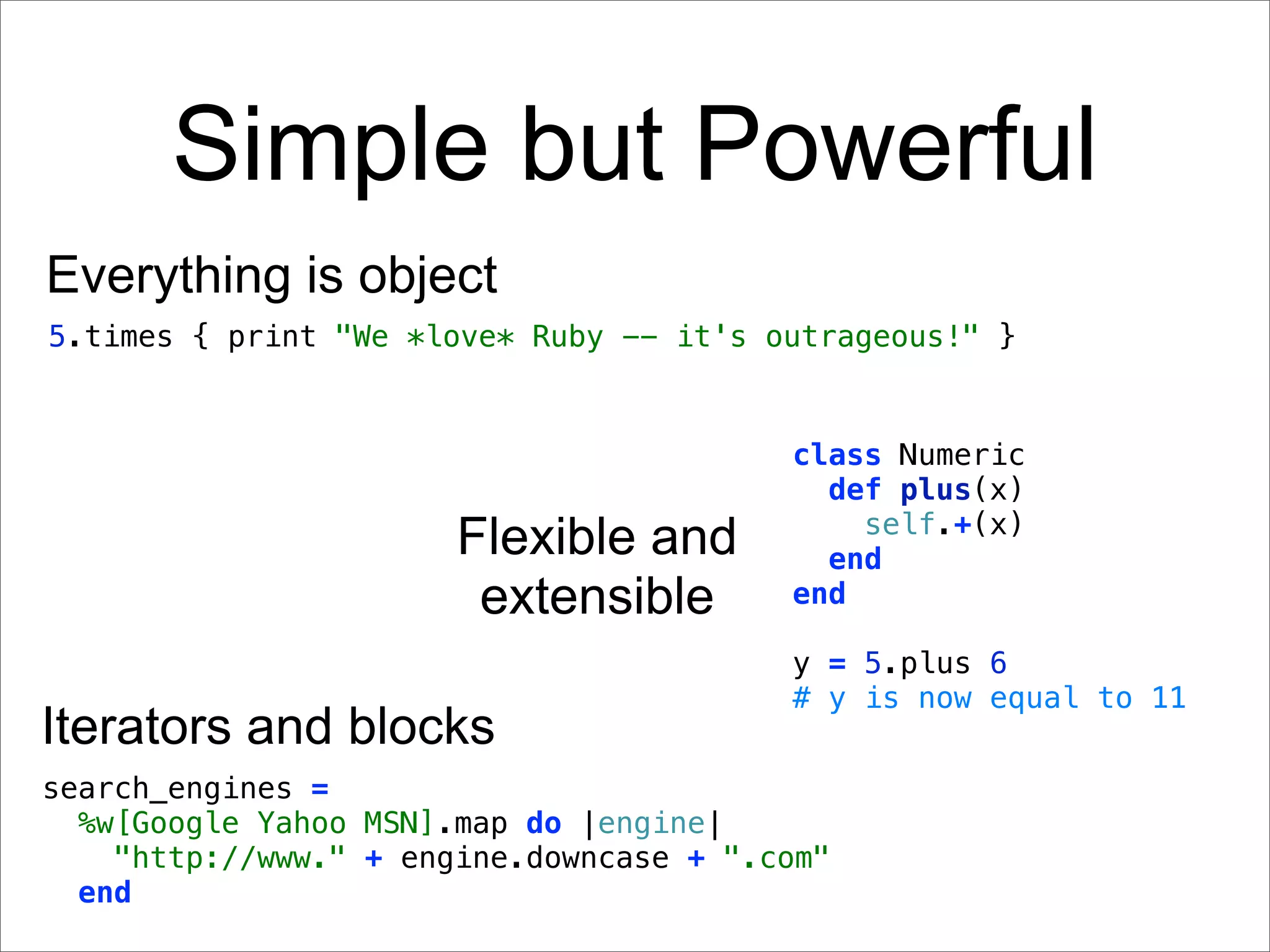 Simple but Powerful
Everything is object
5.times { print "We *love* Ruby -- it's outrageous!" }


                                         class Numeric
                                           def plus(x)
                                             self.+(x)
                       Flexible and        end
                        extensible       end

                                         y = 5.plus 6
                                         # y is now equal to 11
Iterators and blocks
search_engines =
  %w[Google Yahoo MSN].map do |engine|
    "http://www." + engine.downcase + ".com"
  end
 