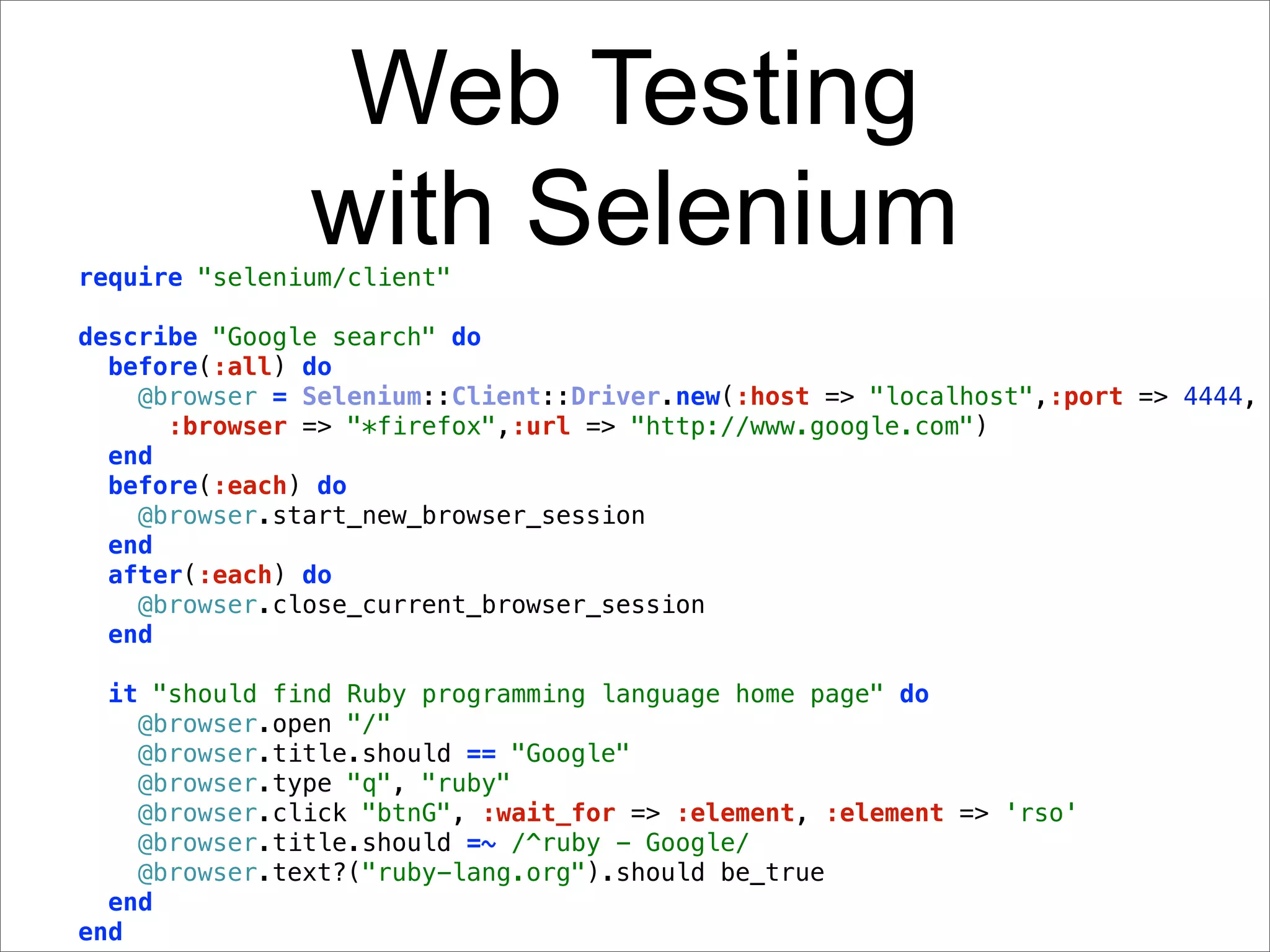 Web Testing
               with Selenium
require "selenium/client"

describe "Google search" do
  before(:all) do
    @browser = Selenium::Client::Driver.new(:host => "localhost",:port => 4444,
      :browser => "*firefox",:url => "http://www.google.com")
  end
  before(:each) do
    @browser.start_new_browser_session
  end
  after(:each) do
    @browser.close_current_browser_session
  end

  it "should find Ruby programming language home page" do
    @browser.open "/"
    @browser.title.should == "Google"
    @browser.type "q", "ruby"
    @browser.click "btnG", :wait_for => :element, :element => 'rso'
    @browser.title.should =~ /^ruby - Google/
    @browser.text?("ruby-lang.org").should be_true
  end
end
 
